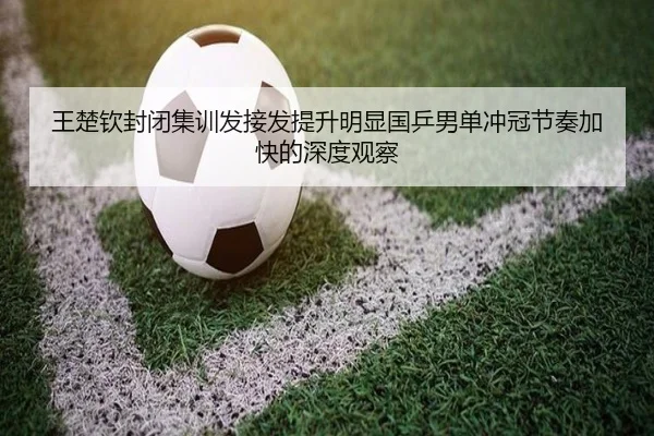 王楚钦封闭集训发接发提升明显国乒男单冲冠节奏加快的深度观察